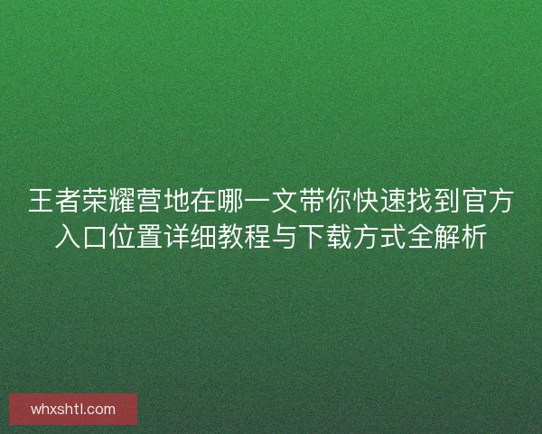 王者荣耀营地在哪一文带你快速找到官方入口位置详细教程与下载方式全解析 王者荣耀营地在哪一文带你快速找到官方入口位置详细教程与下载方式全解析