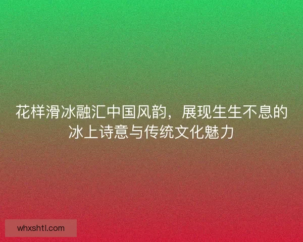 花样滑冰融汇中国风韵，展现生生不息的冰上诗意与传统文化魅力
