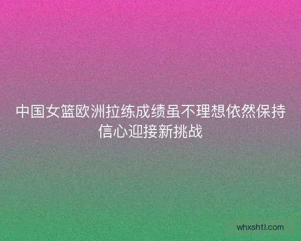 中国女篮欧洲拉练成绩虽不理想依然保持信心迎接新挑战