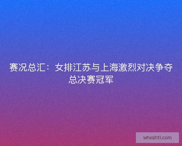 赛况总汇：女排江苏与上海激烈对决争夺总决赛冠军