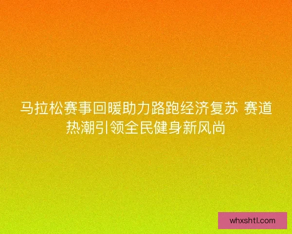 马拉松赛事回暖助力路跑经济复苏 赛道热潮引领全民健身新风尚