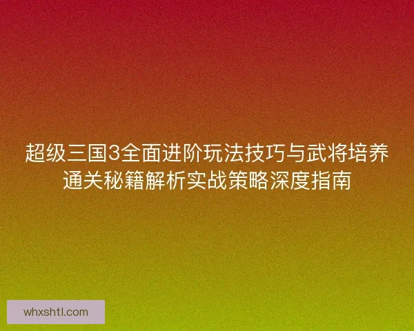 超级三国3全面进阶玩法技巧与武将培养通关秘籍解析实战策略深度指南