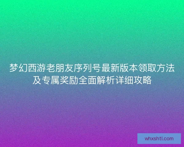 梦幻西游老朋友序列号最新版本领取方法及专属奖励全面解析详细攻略