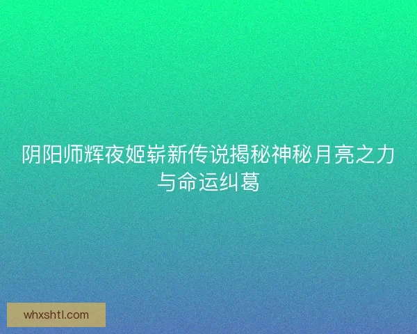 阴阳师辉夜姬崭新传说揭秘神秘月亮之力与命运纠葛