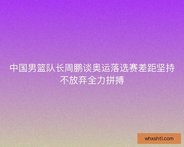 中国男篮队长周鹏谈奥运落选赛差距坚持不放弃全力拼搏