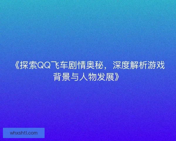 《探索QQ飞车剧情奥秘,深度解析游戏背景与人物发展》 《探索QQ飞车剧情奥秘,深度解析游戏背景与人物发展》