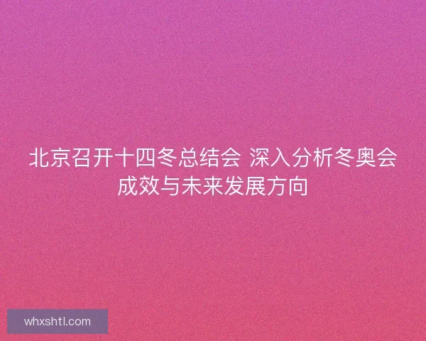 北京召开十四冬总结会 深入分析冬奥会成效与未来发展方向